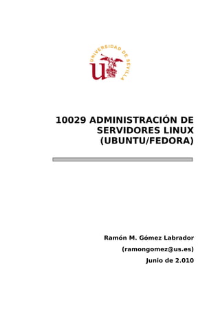 10029 ADMINISTRACIÓN DE
       SERVIDORES LINUX
        (UBUNTU/FEDORA)




        Ramón M. Gómez Labrador
            (ramongomez@us.es)
                  Junio de 2.010
 