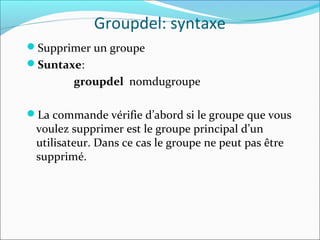 Groupdel: syntaxe
Supprimer un groupe
Suntaxe:
groupdel nomdugroupe
La commande vérifie d’abord si le groupe que vous
voulez supprimer est le groupe principal d’un
utilisateur. Dans ce cas le groupe ne peut pas être
supprimé.
 