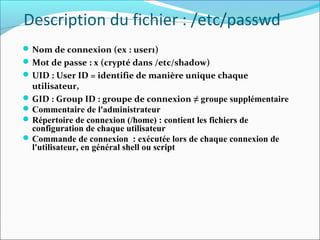Description du fichier : /etc/passwd
Nom de connexion (ex : user1)
Mot de passe : x (crypté dans /etc/shadow)
UID : User ID = identifie de manière unique chaque
utilisateur,
GID : Group ID : groupe de connexion ≠ groupe supplémentaire
Commentaire de l'administrateur
Répertoire de connexion (/home) : contient les fichiers de
configuration de chaque utilisateur
Commande de connexion : exécutée lors de chaque connexion de
l'utilisateur, en général shell ou script
 