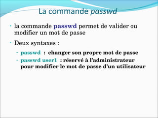 La commande passwd
• la commande passwd permet de valider ou 
modifier un mot de passe
• Deux syntaxes :
– passwd  :  changer son propre mot de passe
– passwd user1  : réservé à l’administrateur 
pour modifier le mot de passe d’un utilisateur
 