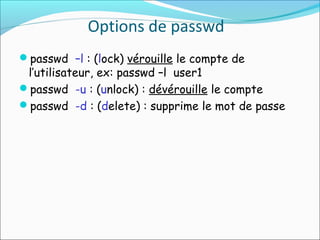 Options de passwd
passwd –l : (lock) vérouille le compte de
l’utilisateur, ex: passwd –l user1
passwd -u : (unlock) : dévérouille le compte
passwd -d : (delete) : supprime le mot de passe
 