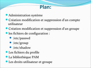 Plan:
Administration système
Création modification et suppression d’un compte
utilisateur
Création modification et suppression d’un groupe
les fichiers de configuration :
 /etc/passwd
 /etc/group
 /etc/shadow
Les fichiers du profile
La bibliothèque PAM
Les droits utilisateur et groupe
 