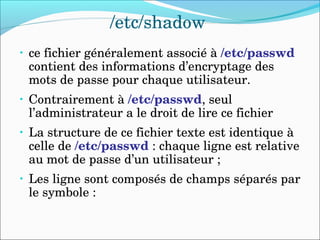 /etc/shadow
• ce fichier généralement associé à /etc/passwd 
contient des informations d’encryptage des 
mots de passe pour chaque utilisateur.
• Contrairement à /etc/passwd, seul 
l’administrateur a le droit de lire ce fichier
• La structure de ce fichier texte est identique à 
celle de /etc/passwd : chaque ligne est relative 
au mot de passe d’un utilisateur ;
• Les ligne sont composés de champs séparés par 
le symbole :
 