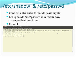 /etc/shadow & /etc/passwd
Contient entre autre le mot de passe crypté
Les lignes de /etc/passwd et /etc/shadow
correspondent une à une
Exemple :
 
