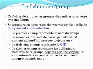 Le fichier /etc/group
• Ce fichier décrit tous les groupes disponibles sous votre 
système Linux
• Sa structure en ligne et en champs ressemble à celle de 
/etc/passwd et /etc/shadow
– Le premier champ représente le nom du groupe
– Le second est un  mot de passe, peu utilisé : il 
contient aujourd’hui presque toujours un x
– Le troisième champ représente le GID
– Le dernier champ représente les utilisateurs 
membres de ce groupe, séparés par une virgule, Ils 
sont autorisés à se connecter par la commande  
newgrp, séparés par , 
 