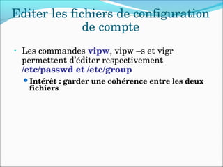 Editer les fichiers de configuration 
de compte
• Les commandes vipw, vipw –s et vigr 
permettent d’éditer respectivement 
/etc/passwd et /etc/group
Intérêt : garder une cohérence entre les deux 
fichiers
 