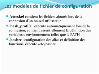 Les modèles de fichier de configuration
/etc/skel contient les fichiers ajoutés lors de la
connexion d'un nouvel utilisateur
.bash_profile : éxécuté automatiquement lors de la
connexion; contient essentiellement la définition des
variables d'environnement telles que le PATH
.bashrc : configuration des alias et définition des
fonctions; éxécute /etc/bashrc
 