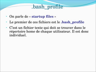 .bash_profile
• On parle de « startup files »
• Le premier de ces fichiers est le .bash_profile
• C’est un fichier texte qui doit se trouver dans le 
répertoire home de chaque utilisateur. Il est donc 
individuel.
 