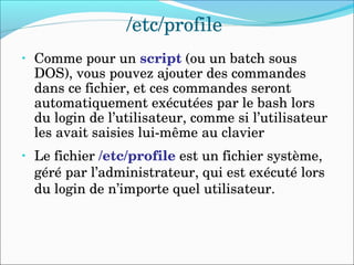 /etc/profile
• Comme pour un script (ou un batch sous 
DOS), vous pouvez ajouter des commandes 
dans ce fichier, et ces commandes seront 
automatiquement exécutées par le bash lors 
du login de l’utilisateur, comme si l’utilisateur 
les avait saisies lui­même au clavier
• Le fichier /etc/profile est un fichier système, 
géré par l’administrateur, qui est exécuté lors 
du login de n’importe quel utilisateur.
 