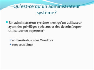 Qu’est-ce qu’un administrateur
système?
Un administrateur système n’est qu’un utilisateur
ayant des privilèges spéciaux et des devoirs(super-
utilisateur ou superuser)
 administrateur sous Windows
 root sous Linux
 