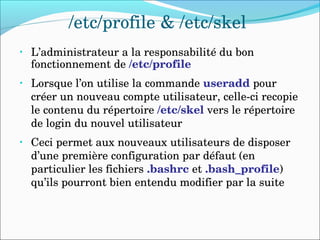 /etc/profile & /etc/skel
• L’administrateur a la responsabilité du bon 
fonctionnement de /etc/profile
• Lorsque l’on utilise la commande useradd pour 
créer un nouveau compte utilisateur, celle­ci recopie 
le contenu du répertoire /etc/skel vers le répertoire 
de login du nouvel utilisateur
• Ceci permet aux nouveaux utilisateurs de disposer 
d’une première configuration par défaut (en 
particulier les fichiers .bashrc et .bash_profile) 
qu’ils pourront bien entendu modifier par la suite
 