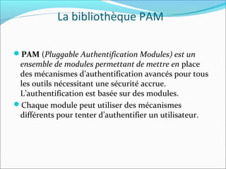 La bibliothèque PAM
PAM (Pluggable Authentification Modules) est un
ensemble de modules permettant de mettre en place
des mécanismes d’authentification avancés pour tous
les outils nécessitant une sécurité accrue.
L’authentification est basée sur des modules.
Chaque module peut utiliser des mécanismes
différents pour tenter d’authentifier un utilisateur.
 