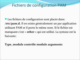 Fichiers de configuration PAM
Les fichiers de configuration sont placés dans:
/etc/pam.d. Il en existe généralement un par application
utilisant PAM et il porte le même nom. Si le fichier est
manquant c’est « other » qui est utilisé. La syntaxe est la
Suivante:
Type_module contrôle module arguments
 