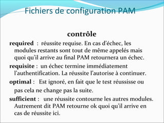 contrôle
required : réussite requise. En cas d’échec, les
modules restants sont tout de même appelés mais
quoi qu’il arrive au final PAM retournera un échec.
requisite : un échec termine immédiatement
l’authentification. La réussite l’autorise à continuer.
optimal : Est ignoré, en fait que le test réussisse ou
pas cela ne change pas la suite.
sufficient : une réussite contourne les autres modules.
Autrement dit PAM retourne ok quoi qu’il arrive en
cas de réussite ici.
Fichiers de configuration PAM
 