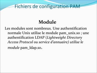 Module
Les modules sont nombreux. Une authentification
normale Unix utilise le module pam_unix.so ; une
authentification LDAP (Lightweight Directory
Access Protocol ou service d’annuaire) utilise le
module pam_ldap.so.
Fichiers de configuration PAM
 