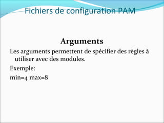 Arguments
Les arguments permettent de spécifier des règles à
utiliser avec des modules.
Exemple:
min=4 max=8
Fichiers de configuration PAM
 