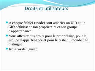Droits et utilisateurs
À chaque fichier (inode) sont associés un UID et un
GID définissant son propriétaire et son groupe
d’appartenance.
Vous affectez des droits pour le propriétaire, pour le
groupe d’appartenance et pour le reste du monde. On
distingue
trois cas de figure :
 