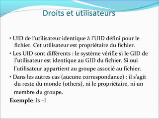 Droits et utilisateurs
• UID de l’utilisateur identique à l’UID défini pour le
fichier. Cet utilisateur est propriétaire du fichier.
• Les UID sont différents : le système vérifie si le GID de
l’utilisateur est identique au GID du fichier. Si oui
l’utilisateur appartient au groupe associé au fichier.
• Dans les autres cas (aucune correspondance) : il s’agit
du reste du monde (others), ni le propriétaire, ni un
membre du groupe.
Exemple: ls –l
 
