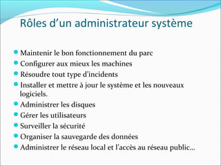 Rôles d’un administrateur système
Maintenir le bon fonctionnement du parc
Configurer aux mieux les machines
Résoudre tout type d’incidents
Installer et mettre à jour le système et les nouveaux
logiciels.
Administrer les disques
Gérer les utilisateurs
Surveiller la sécurité
Organiser la sauvegarde des données
Administrer le réseau local et l’accès au réseau public…
 