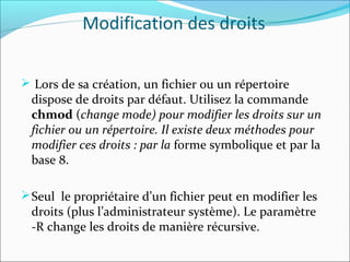 Modification des droits
 Lors de sa création, un fichier ou un répertoire
dispose de droits par défaut. Utilisez la commande
chmod (change mode) pour modifier les droits sur un
fichier ou un répertoire. Il existe deux méthodes pour
modifier ces droits : par la forme symbolique et par la
base 8.
Seul le propriétaire d’un fichier peut en modifier les
droits (plus l’administrateur système). Le paramètre
-R change les droits de manière récursive.
 