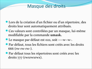 Masque des droits
Lors de la création d’un fichier ou d’un répertoire, des
droits leur sont automatiquement attribués.
Ces valeurs sont contrôlées par un masque, lui-même
modifiable par la commande umask.
Le masque par défaut est 022, soit ----w--w-.
Par défaut, tous les fichiers sont créés avec les droits
666 (rw-rw-rw-).
Par défaut tous les répertoires sont créés avec les
droits 777 (rwxrwxrwx).
 