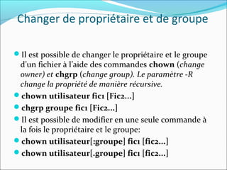 Changer de propriétaire et de groupe
Il est possible de changer le propriétaire et le groupe
d’un fichier à l’aide des commandes chown (change
owner) et chgrp (change group). Le paramètre -R
change la propriété de manière récursive.
chown utilisateur fic1 [Fic2...]
chgrp groupe fic1 [Fic2...]
Il est possible de modifier en une seule commande à
la fois le propriétaire et le groupe:
chown utilisateur[:groupe] fic1 [fic2...]
chown utilisateur[.groupe] fic1 [fic2...]
 