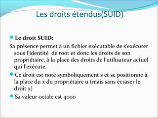 Les droits étendus(SUID)
Le droit SUID:
Sa présence permet à un fichier exécutable de s'exécuter
sous l'identité de root et donc les droits de son
propriétaire, à la place des droits de l'utilisateur actuel
qui l'exécute.
Ce droit est noté symboliquement s et se positionne à
la place du x du propriétaire u (mais sans écraser le
droit x)
Sa valeur octale est 4000
 