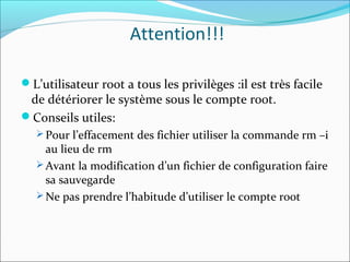 Attention!!!
L’utilisateur root a tous les privilèges :il est très facile
de détériorer le système sous le compte root.
Conseils utiles:
 Pour l’effacement des fichier utiliser la commande rm –i
au lieu de rm
 Avant la modification d’un fichier de configuration faire
sa sauvegarde
 Ne pas prendre l’habitude d’utiliser le compte root
 