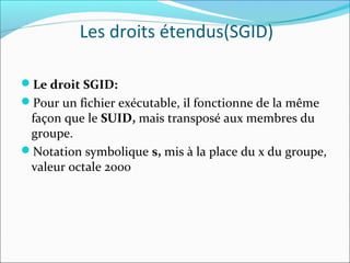 Le droit SGID:
Pour un fichier exécutable, il fonctionne de la même
façon que le SUID, mais transposé aux membres du
groupe.
Notation symbolique s, mis à la place du x du groupe,
valeur octale 2000
Les droits étendus(SGID)
 