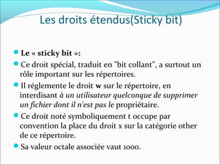 Le « sticky bit »:
Ce droit spécial, traduit en "bit collant", a surtout un
rôle important sur les répertoires.
Il réglemente le droit w sur le répertoire, en
interdisant à un utilisateur quelconque de supprimer
un fichier dont il n'est pas le propriétaire.
Ce droit noté symboliquement t occupe par
convention la place du droit x sur la catégorie other
de ce répertoire.
Sa valeur octale associée vaut 1000.
Les droits étendus(Sticky bit)
 
