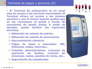 Terminal de pagos y servicios (II) El Terminal de autoservicio es un canal más de acceso a los servicios municipales. El Terminal ofrece un acceso a los mismos servicios y con el mismo aspecto gráfico que en las conexiones al portal a través de conexiones de banda ancha. A modo de ejemplo, puede facilitar los siguientes servicios:  Obtención de volante de padrón. Obtención de volante de convivencia.  Documentación catastral.  Pagos de tasas e impuestos: IBI, Vehículos, vados, licencias…  Trámites administrativos: Licencias de aperturas de locales, creación de empresas, vados, puestos de venta, etc...  Seguimiento de expedientes. 