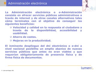 Administración electrónica La Administración electrónica o e-Administración consiste en ofrecer servicios públicos administrativos a través de internet y de otros canales alternativos tales cómo terminales con el objetivo de conseguir los siguientes beneficios: Velocidad y calidad en la respuesta al ciudadano a través de la disponibilidad, accesibilidad y usabilidad. Ahorro de costes. Mejoras en la productividad. El inminente despliegue del dni electrónico o e-dni a nivel nacional posibilita un amplio abanico de nuevos servicios públicos que antes no eran viables y que requerían obligatoriamente de presencia física y de firma física de documentos. 
