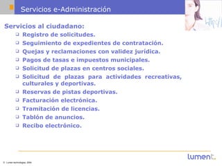 Servicios e-Administración Servicios al ciudadano: Registro de solicitudes.   Seguimiento de expedientes de contratación.   Quejas y reclamaciones con validez jurídica.   Pagos de tasas e impuestos municipales.   Solicitud de plazas en centros sociales.   Solicitud de plazas para actividades recreativas, culturales y deportivas.   Reservas de pistas deportivas.   Facturación electrónica. Tramitación de licencias. Tablón de anuncios. Recibo electrónico. 