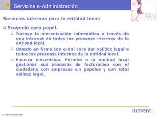 Servicios e-Administración Servicios internos para la entidad local: Proyecto cero papel.  Incluye la mecanización informática a través de una intranet de todos los procesos internos de la entidad local.  Basado en firma con e-dni para dar validez legal a todos los procesos internos de la entidad local. Factura electrónica. Permite a la entidad local gestionar sus procesos de facturación con el ciudadano con empresas sin papeles y con total validez legal. 