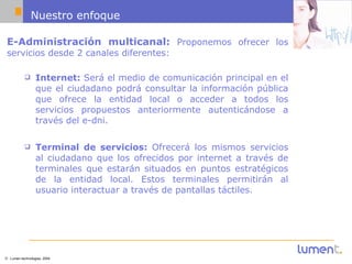 Nuestro enfoque E-Administración multicanal:  Proponemos ofrecer los servicios desde 2 canales diferentes: Internet:  Será el medio de comunicación principal en el que el ciudadano podrá consultar la información pública que ofrece la entidad local o acceder a todos los servicios propuestos anteriormente autenticándose a través del e-dni. Terminal de servicios:  Ofrecerá los mismos servicios al ciudadano que los ofrecidos por internet a través de terminales que estarán situados en puntos estratégicos de la entidad local. Estos terminales permitirán al usuario interactuar a través de pantallas táctiles. 