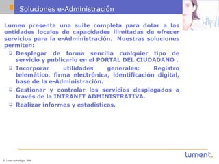 Soluciones e-Administración Lumen presenta una suite completa para dotar a las entidades locales de capacidades ilimitadas de ofrecer servicios para la e-Administración.  Nuestras soluciones permiten: Desplegar de forma sencilla cualquier tipo de servicio y publicarlo en el PORTAL DEL CIUDADANO . Incorporar utilidades generales: Registro telemático, firma electrónica, identificación digital, base de la e-Administración.  Gestionar y controlar los servicios desplegados a través de la INTRANET ADMINISTRATIVA.  Realizar informes y estadísticas.   