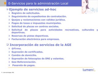 E-Servicios para la administración Local Ejemplo de servicios ad-hoc Registro de solicitudes.   Seguimiento de expedientes de contratación.   Quejas y reclamaciones con validez jurídica.   Pagos de tasas e impuestos municipales.   Solicitud de plazas en centros sociales.   Solicitud de plazas para actividades recreativas, culturales y deportivas.   Reservas de pistas deportivas.   Facturación electrónica para empresas.   Incorporación de servicios de la AGE   @Firma.   Supresión de certificados.   Cambio de domicilio.   Supresión de fotocopias de DNI y volantes.   Geo-Referenciación.   Pasarela de pagos. 