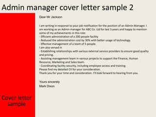 Admin manager cover letter sample 2
Dear Mr Jackson
I am writing in response to your job notification for the position of an Admin Manager. I
am working as an Admin manager for ABC Co. Ltd for last 3 years and happy to mention
some of my achievements in this role:
- Efficient administration of a 200 people facility
- Reduced the administration cost by 30% with better usage of technology.
- Effective management of a team of 5 people.
I am also versed in
- Establishing relationships with various external service providers to ensure good quality
and pricing.
- Assisting management team in various projects to support the Finance, Human
Resource, Marketing and Sales team.
- Coordinating facility security, including employee access and training.
Please find my detailed CV for your consideration.
Thank you for your time and consideration. I’ll look forward to hearing from you.
Yours sincerely
Mark Dixon

Cover letter
sample

 