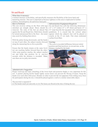 Sports Authority of India | Khelo India Fitness Assessment v 2.0 | Page 10
Sit and Reach
What does it measure:
Common measure of flexibility, and specifically measures the flexibility of the lower back and
hamstring muscles. This test is important as because tightness in this area is implicated in lumbar
lordosis, forward pelvic tilt and lower back pain
How to Perform:
This test involves sitting on the floor with legs
stretched out straight ahead. Shoes should be
removed. The soles of the feet are placed flat
against the Sit and Reach box. Both knees should
be locked and pressed flat to the floor - the tester
may assist by holding them down.
With the palms facing downwards, and the hands
on top of each other, the subject reaches forward
along the measuring line as far as possible.
Ensure that the hands remain at the same level,
not one reaching further forward than the other.
After some practice reaches, the subject reaches
out and holds that position for at one-two
seconds while the distance is recorded. Make
sure there are no jerky movements.
Infrastructure/Equipment Required:
Sit and Reach box with the following dimensions:
12" x 12" (sides) 12" x 10" (front and back) 12" x
21" (top) Inscribe the top panel with centimeter/mm
gradations. It is crucial that the vertical plane
against which the subject's feet will be placed is
exactly at the 23 cm mark. Flat clean cushioned
surface/Gym Mats
Scoring:
The score is recorded (difference between initial
position and final position), in cm and mm, as the
distance reached by the hand.
Administrative Suggestion:
Proper warm-up and static stretching of the lower back and posterior thighs is very important for this
test. A partner placing his/her hands lightly across knees can prevent the flexing of knees. Keep the
hands over each other (fish pose). Besides in order to prevent the test apparatus from sliding away from
the participants during the test, it should be placed against a wall or a similar immovable object.
The test trial is repeated if:
(i) The hands reach out unevenly or (ii) The knees are flexed at the time of doing the test.
 