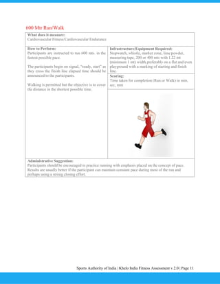 Sports Authority of India | Khelo India Fitness Assessment v 2.0 | Page 11
600 Mtr Run/Walk
What does it measure:
Cardiovascular Fitness/Cardiovascular Endurance
How to Perform:
Participants are instructed to run 600 mts. in the
fastest possible pace.
The participants begin on signal, “ready, start” as
they cross the finish line elapsed time should be
announced to the participants.
Walking is permitted but the objective is to cover
the distance in the shortest possible time.
Infrastructure/Equipment Required:
Stopwatch, whistle, marker cone, lime powder,
measuring tape, 200 or 400 mts with 1.22 mt
(minimum 1 mt) width preferably on a flat and even
playground with a marking of starting and finish
line.
Scoring:
Time taken for completion (Run or Walk) in min,
sec, mm
Administrative Suggestion:
Participants should be encouraged to practice running with emphasis placed on the concept of pace.
Results are usually better if the participant can maintain constant pace during most of the run and
perhaps using a strong closing effort.
 