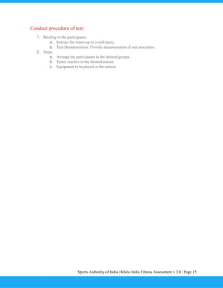 Sports Authority of India | Khelo India Fitness Assessment v 2.0 | Page 15
Conduct procedure of test:
1. Briefing to the participants:
a. Instruct for warm-up to avoid injury.
b. Test Demonstration: Provide demonstration of test procedure.
2. Steps:
a. Arrange the participants in the desired groups.
b. Tester reaches to the desired station.
c. Equipment to be placed at the station.
 