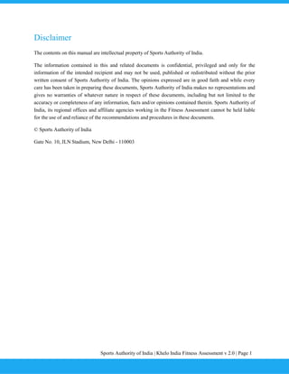 Sports Authority of India | Khelo India Fitness Assessment v 2.0 | Page 1
Disclaimer
The contents on this manual are intellectual property of Sports Authority of India.
The information contained in this and related documents is confidential, privileged and only for the
information of the intended recipient and may not be used, published or redistributed without the prior
written consent of Sports Authority of India. The opinions expressed are in good faith and while every
care has been taken in preparing these documents, Sports Authority of India makes no representations and
gives no warranties of whatever nature in respect of these documents, including but not limited to the
accuracy or completeness of any information, facts and/or opinions contained therein. Sports Authority of
India, its regional offices and affiliate agencies working in the Fitness Assessment cannot be held liable
for the use of and reliance of the recommendations and procedures in these documents.
© Sports Authority of India
Gate No. 10, JLN Stadium, New Delhi - 110003
 