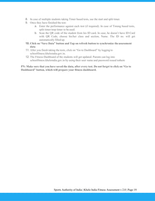 Sports Authority of India | Khelo India Fitness Assessment v 2.0 | Page 19
8. In case of multiple students taking Timer based tests, use the start and split timer.
9. Once they have finished the test:
a. Enter the performance against each test (if required). In case of Timing based tests,
split timer/stop timer to be used.
b. Scan the QR code of the student from his ID card. In case, he doesn’t have ID Card
with QR Code, choose his/her class and section, Name. The ID no. will get
automatically filled up.
10. Click on “Save Data” button and Tap on refresh button to synchronize theassessment
data
11. After you finish taking the tests, click on “Go to Dashboard” by loggingto
schoolfitness.kheloindia.gov.in.
12. The Fitness Dashboard of the students will get updated. Parents can log into
schoolfitness.kheloindia.gov.in by using their user name and password issued tothem
PN: Make sure that you have saved the data, after every test. Do not forget to click on “Go to
Dashboard” button, which will prepare your fitness dashboard.
 