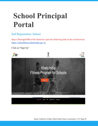 Sports Authority of India | Khelo India Fitness Assessment v 2.0 | Page 20
School Principal
Portal
Self Registration- School
Step 1:Principal/HM of the School to open the following link on the web browser:
https://schoolfitness.kheloindia.gov.in
Click on “Sign Up”
 