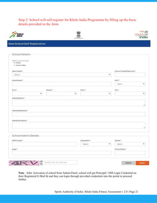 Sports Authority of India | Khelo India Fitness Assessment v 2.0 | Page 21
Step 2: School will self-register for Khelo India Programme by filling up the basic
details provided in the form
Note : After Activation of school from Admin Panel, school will get Principal / HM Login Credential on
their Registered E-Mail Id and they can login through provided credentials into the portal to proceed
further.
 