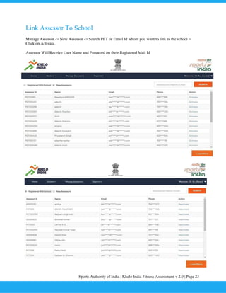 Sports Authority of India | Khelo India Fitness Assessment v 2.0 | Page 23
Link Assessor To School
Manage Assessor -> New Assessor -> Search PET or Email Id whom you want to link to the school >
Click on Activate.
Assessor Will Receive User Name and Password on their Registered Mail Id
 
