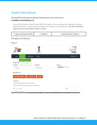 Sports Authority of India | Khelo India Fitness Assessment v 2.0 | Page 24
Student Data Upload
Principal/HM of the School to open the following link on the web browser:
schoolfitness.kheloindia.gov.in
Log into the Interface as the Principal/HM of the School. You are authorized to manage the school
related information, assign school coordinators for the fitness assessment tests. The most important
thing to do is to add student’s data to school.
Login as Principal/HM > Student > Student Data Upload
Procedures to be followed:
Step 1:
 