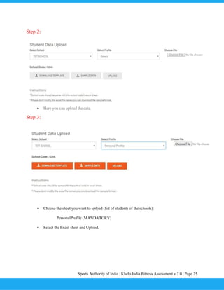 Sports Authority of India | Khelo India Fitness Assessment v 2.0 | Page 25
Step 2:
● Here you can upload the data.
Step 3:
● Choose the sheet you want to upload (list of students of the schools):
PersonalProfile (MANDATORY)
● Select the Excel sheet and Upload.
 