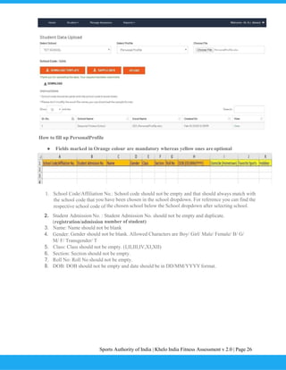 Sports Authority of India | Khelo India Fitness Assessment v 2.0 | Page 26
How to fill up PersonalProfile
● Fields marked in Orange colour are mandatory whereas yellow ones are optional
1. School Code/Affiliation No.: School code should not be empty and that should always match with
the school code that you have been chosen in the school dropdown. For reference you can find the
respective school code of the chosen school below the School dropdown after selecting school.
2. Student Admission No. : Student Admission No. should not be empty and duplicate.
(registration/admission number of student)
3. Name: Name should not be blank
4. Gender: Gender should not be blank. Allowed Characters are Boy/ Girl/ Male/ Female/ B/ G/
M/ F/ Transgender/ T
5. Class: Class should not be empty. (I,II,III,IV,XI,XII)
6. Section: Section should not be empty.
7. Roll No: Roll No should not be empty.
8. DOB: DOB should not be empty and date should be in DD/MM/YYYY format.
 