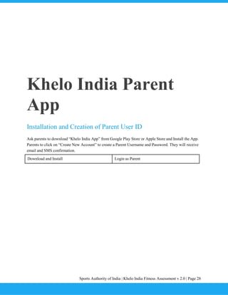 Sports Authority of India | Khelo India Fitness Assessment v 2.0 | Page 28
Khelo India Parent
App
Installation and Creation of Parent User ID
Ask parents to download “Khelo India App” from Google Play Store or Apple Store and Install the App.
Parents to click on “Create New Account” to create a Parent Username and Password. They will receive
email and SMS confirmation.
Download and Install Login as Parent
 